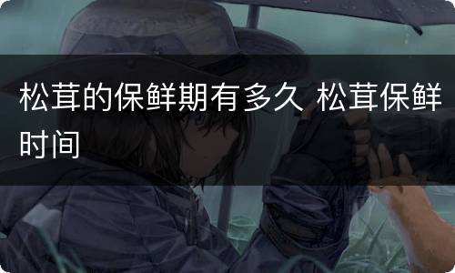 松茸的保鲜期有多久 松茸保鲜时间