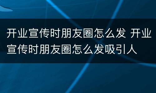 开业宣传时朋友圈怎么发 开业宣传时朋友圈怎么发吸引人