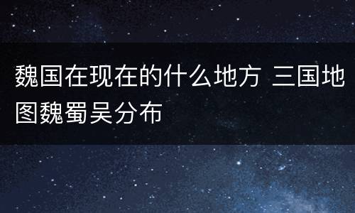 魏国在现在的什么地方 三国地图魏蜀吴分布