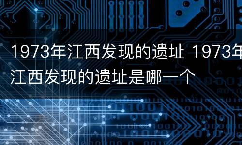 1973年江西发现的遗址 1973年江西发现的遗址是哪一个
