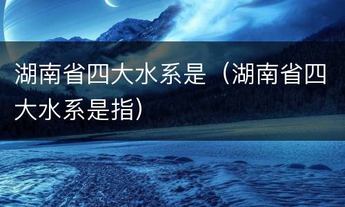 湖南省四大水系是（湖南省四大水系是指）