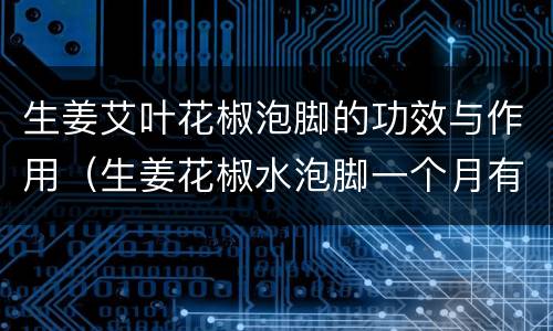 生姜艾叶花椒泡脚的功效与作用（生姜花椒水泡脚一个月有惊人发现）