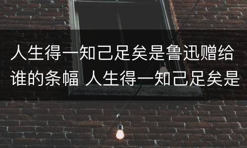 人生得一知己足矣是鲁迅赠给谁的条幅 人生得一知己足矣是鲁迅赠给谁的条幅书赠