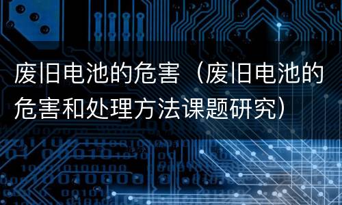 废旧电池的危害（废旧电池的危害和处理方法课题研究）