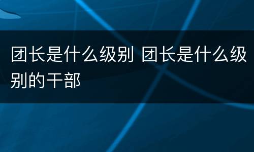 团长是什么级别 团长是什么级别的干部