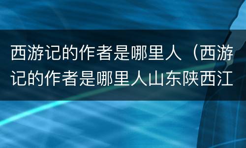 西游记的作者是哪里人（西游记的作者是哪里人山东陕西江苏山西）