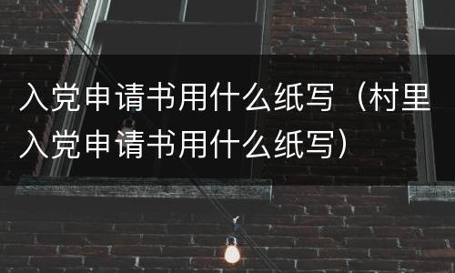 入党申请书用什么纸写（村里入党申请书用什么纸写）