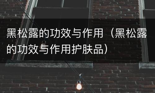 黑松露的功效与作用（黑松露的功效与作用护肤品）