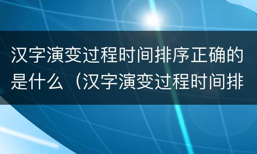 汉字演变过程时间排序正确的是什么（汉字演变过程时间排序正确的是什么拼音）