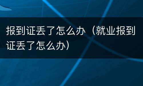 报到证丢了怎么办（就业报到证丢了怎么办）