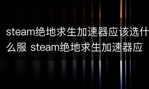steam绝地求生加速器应该选什么服 steam绝地求生加速器应该选什么服务器好