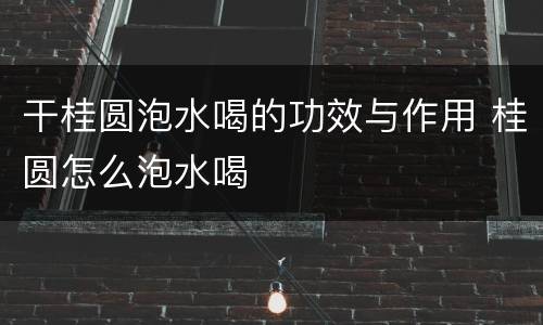 干桂圆泡水喝的功效与作用 桂圆怎么泡水喝