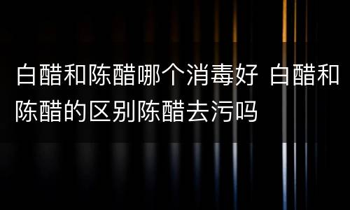 白醋和陈醋哪个消毒好 白醋和陈醋的区别陈醋去污吗