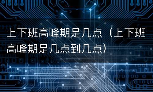 上下班高峰期是几点（上下班高峰期是几点到几点）