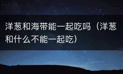 洋葱和海带能一起吃吗（洋葱和什么不能一起吃）