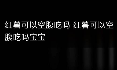 红薯可以空腹吃吗 红薯可以空腹吃吗宝宝