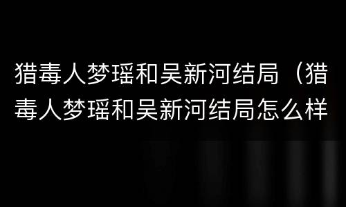 猎毒人梦瑶和吴新河结局（猎毒人梦瑶和吴新河结局怎么样）