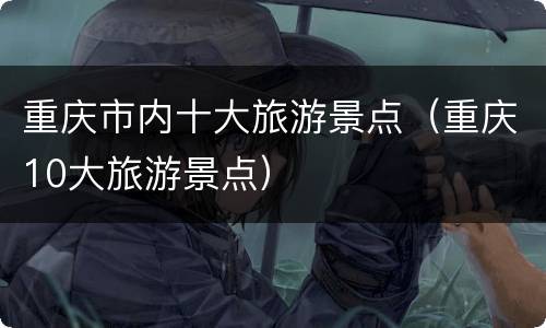 重庆市内十大旅游景点（重庆10大旅游景点）