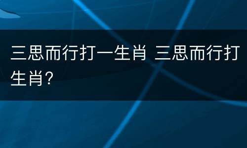 三思而行打一生肖 三思而行打生肖?