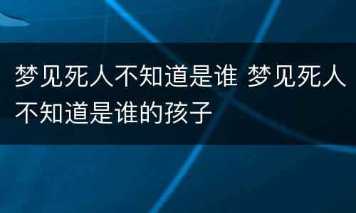梦见死人不知道是谁 梦见死人不知道是谁的孩子