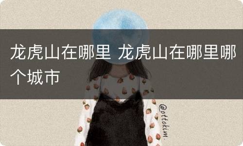 龙虎山在哪里 龙虎山在哪里哪个城市