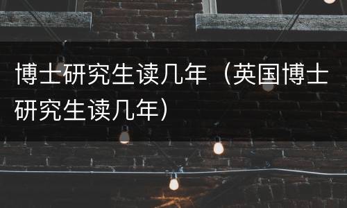 博士研究生读几年（英国博士研究生读几年）
