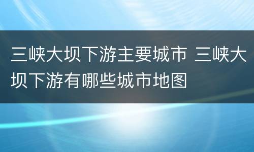 三峡大坝下游主要城市 三峡大坝下游有哪些城市地图