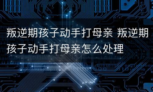 叛逆期孩子动手打母亲 叛逆期孩子动手打母亲怎么处理