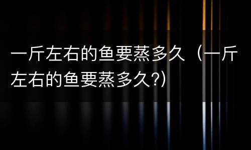 一斤左右的鱼要蒸多久（一斤左右的鱼要蒸多久?）