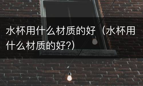 水杯用什么材质的好（水杯用什么材质的好?）