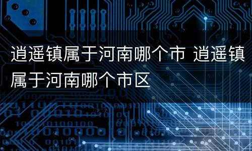 逍遥镇属于河南哪个市 逍遥镇属于河南哪个市区