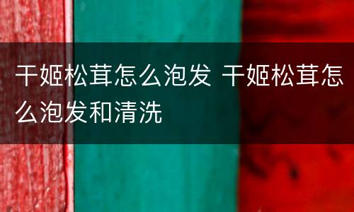 干姬松茸怎么泡发 干姬松茸怎么泡发和清洗