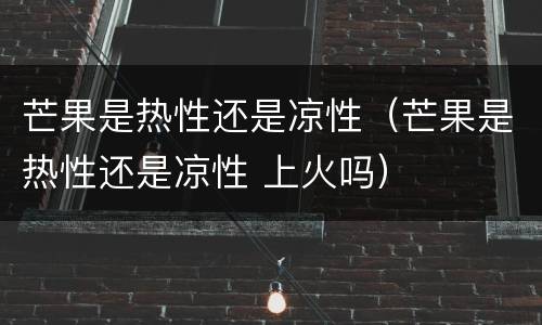 芒果是热性还是凉性（芒果是热性还是凉性 上火吗）