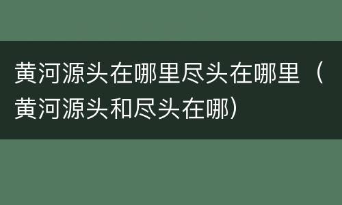 黄河源头在哪里尽头在哪里（黄河源头和尽头在哪）