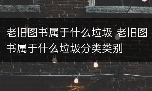 老旧图书属于什么垃圾 老旧图书属于什么垃圾分类类别