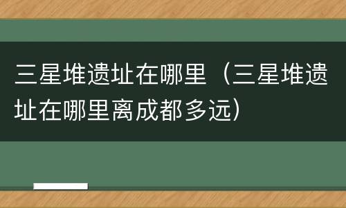 三星堆遗址在哪里（三星堆遗址在哪里离成都多远）