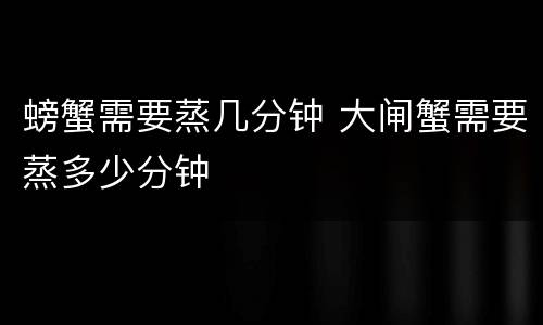 螃蟹需要蒸几分钟 大闸蟹需要蒸多少分钟
