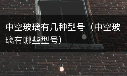 中空玻璃有几种型号（中空玻璃有哪些型号）