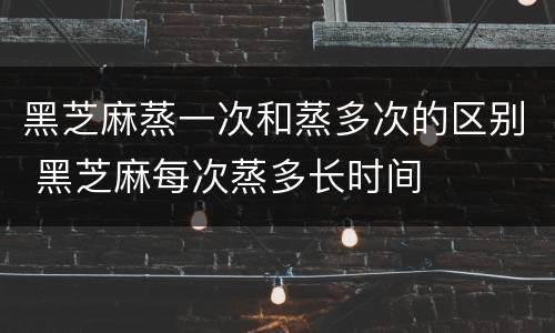 黑芝麻蒸一次和蒸多次的区别 黑芝麻每次蒸多长时间