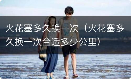 火花塞多久换一次（火花塞多久换一次合适多少公里）