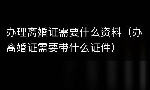 办理离婚证需要什么资料（办离婚证需要带什么证件）