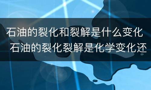 石油的裂化和裂解是什么变化 石油的裂化裂解是化学变化还是物理变化