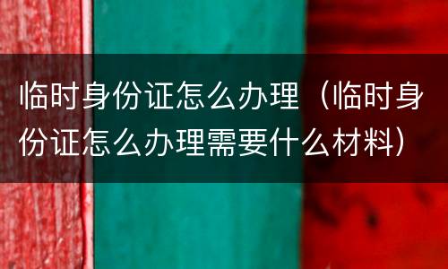 临时身份证怎么办理（临时身份证怎么办理需要什么材料）