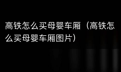 高铁怎么买母婴车厢（高铁怎么买母婴车厢图片）