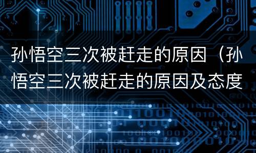孙悟空三次被赶走的原因（孙悟空三次被赶走的原因及态度变化）
