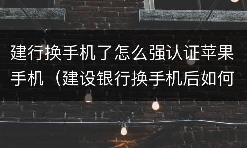 建行换手机了怎么强认证苹果手机（建设银行换手机后如何登录）