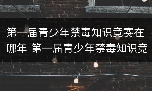 第一届青少年禁毒知识竞赛在哪年 第一届青少年禁毒知识竞赛在哪年答案