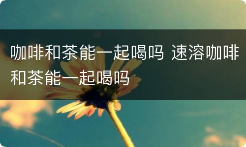 咖啡和茶能一起喝吗 速溶咖啡和茶能一起喝吗