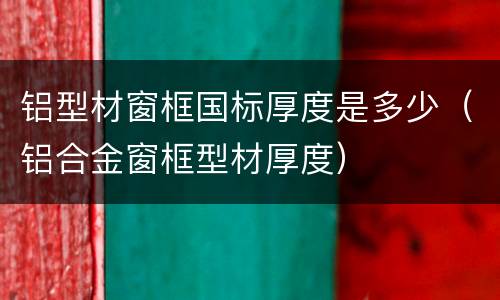 铝型材窗框国标厚度是多少（铝合金窗框型材厚度）