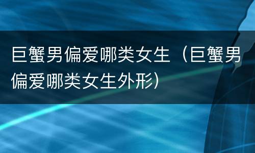 巨蟹男偏爱哪类女生（巨蟹男偏爱哪类女生外形）